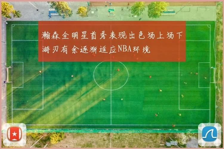 瀚森全明星首秀表现出色场上场下游刃有余逐渐适应NBA环境