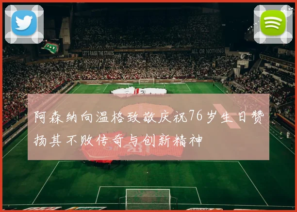 阿森纳向温格致敬庆祝76岁生日赞扬其不败传奇与创新精神