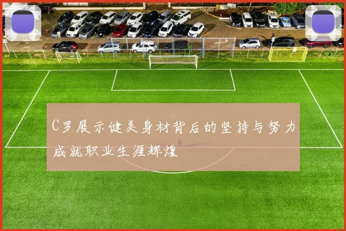 C罗展示健美身材背后的坚持与努力成就职业生涯辉煌