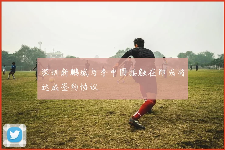 深圳新鹏城与李申圆接触在即或将达成签约协议