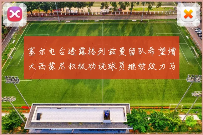 塞尔电台透露格列兹曼留队希望增大西蒙尼积极劝说球员继续效力马竞