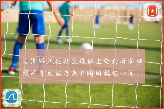 古斯塔沃在社交媒体上告别海港回顾两年成就与美好瞬间铭记心间