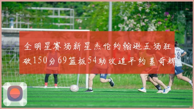 全明星赛场新星杰伦约翰逊五场狂砍150分69篮板54助攻追平约基奇辉煌纪录