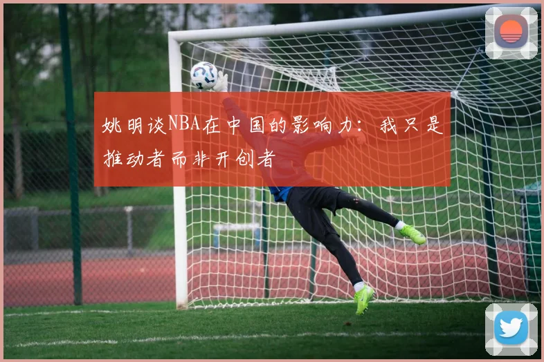 姚明谈NBA在中国的影响力：我只是推动者而非开创者