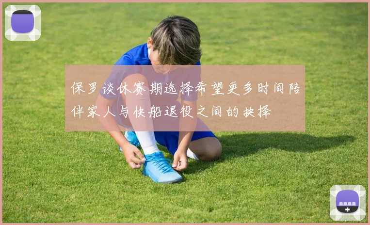 保罗谈休赛期选择希望更多时间陪伴家人与快船退役之间的抉择