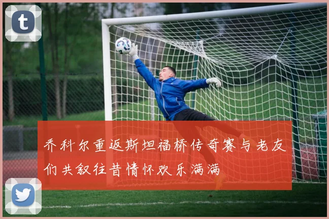 乔科尔重返斯坦福桥传奇赛与老友们共叙往昔情怀欢乐满满