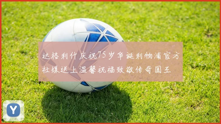 达格利什庆祝75岁华诞利物浦官方社媒送上温馨祝福致敬传奇国王