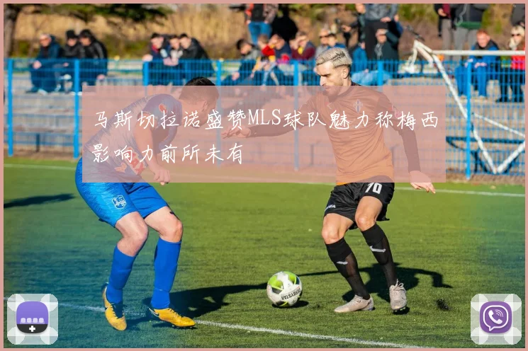 马斯切拉诺盛赞MLS球队魅力称梅西影响力前所未有