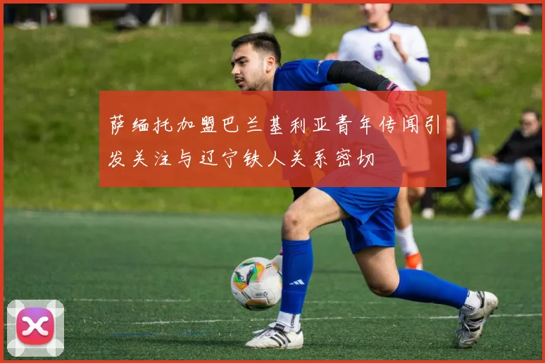 萨缅托加盟巴兰基利亚青年传闻引发关注与辽宁铁人关系密切