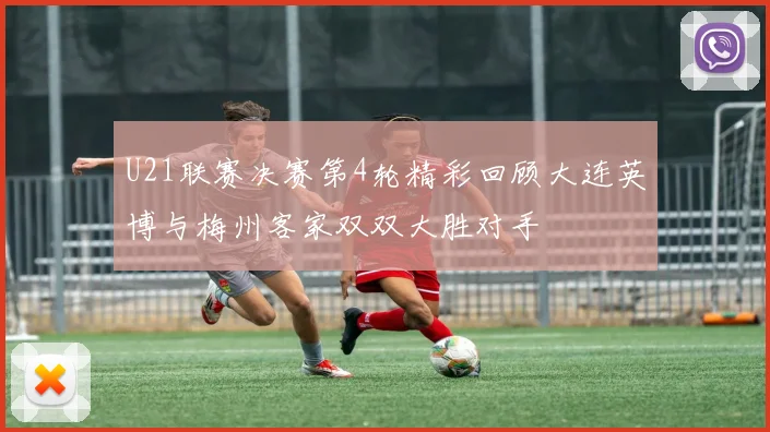 U21联赛决赛第4轮精彩回顾大连英博与梅州客家双双大胜对手