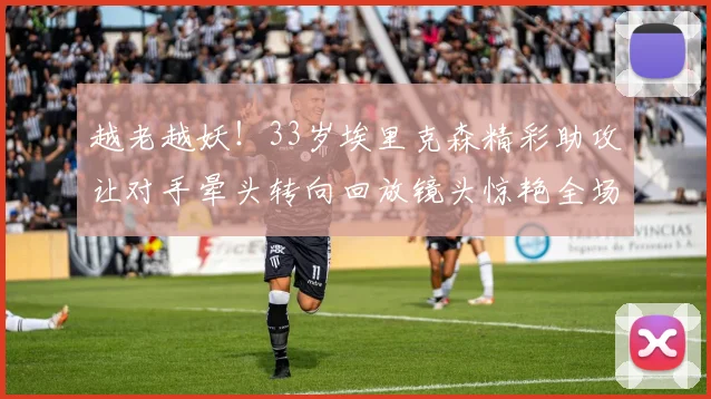 越老越妖！33岁埃里克森精彩助攻让对手晕头转向回放镜头惊艳全场