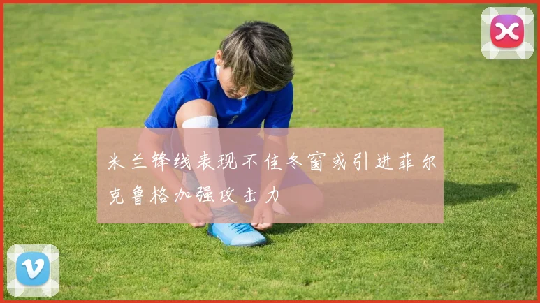 米兰锋线表现不佳冬窗或引进菲尔克鲁格加强攻击力