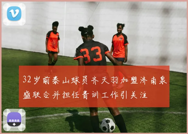 32岁前泰山球员齐天羽加盟济南泉盛联合并担任青训工作引关注