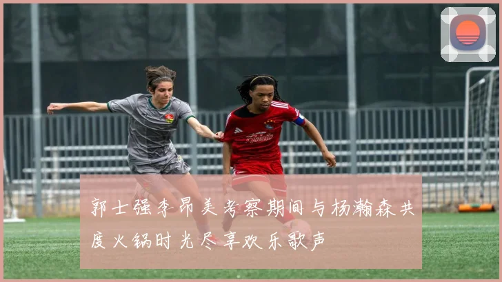 郭士强李昂美考察期间与杨瀚森共度火锅时光尽享欢乐歌声