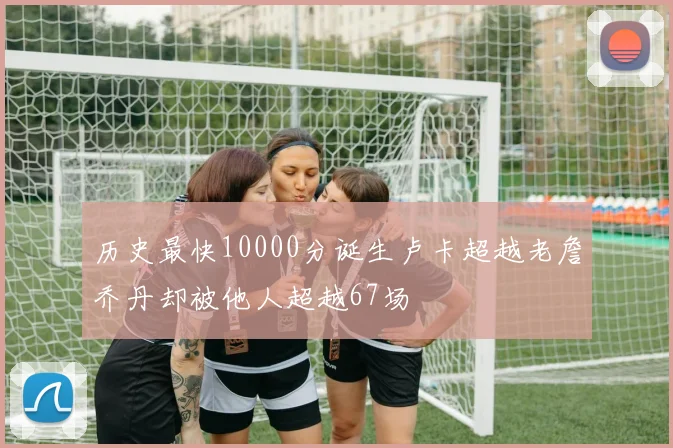 历史最快10000分诞生卢卡超越老詹乔丹却被他人超越67场