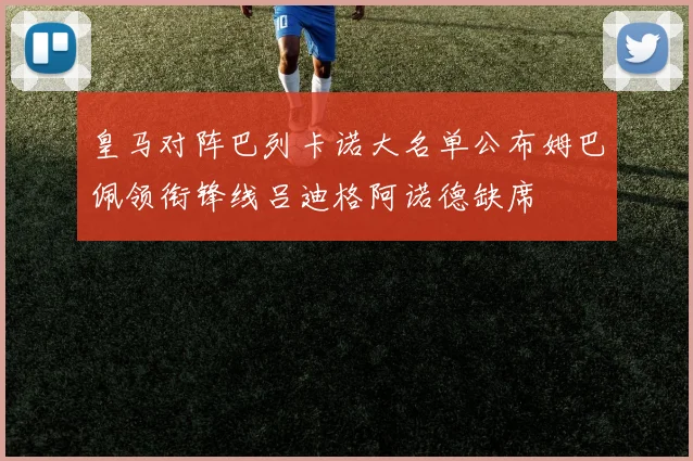 皇马对阵巴列卡诺大名单公布姆巴佩领衔锋线吕迪格阿诺德缺席