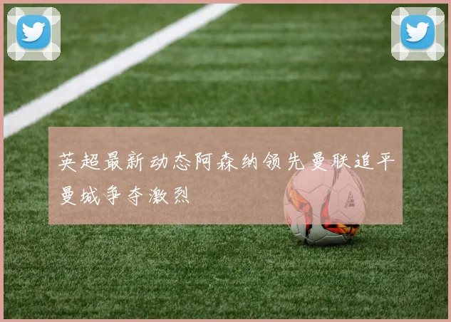 英超最新动态阿森纳领先曼联追平曼城争夺激烈